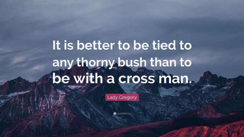 Lady Gregory Quote: “It is better to be tied to any thorny bush than to be with a cross man.”