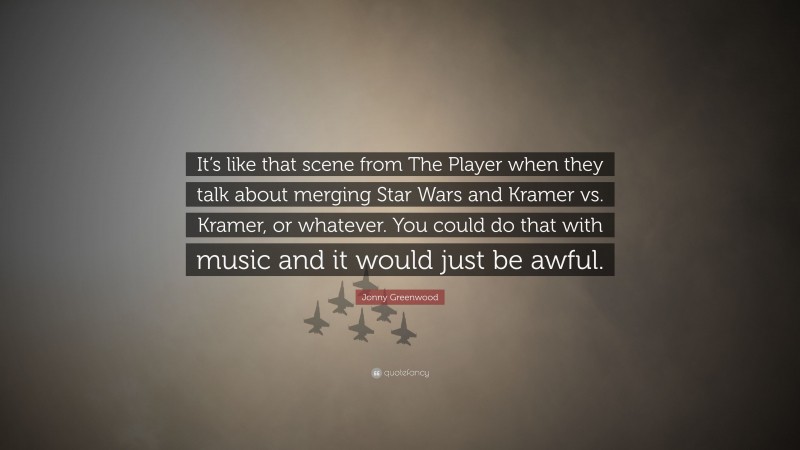 Jonny Greenwood Quote: “It’s like that scene from The Player when they talk about merging Star Wars and Kramer vs. Kramer, or whatever. You could do that with music and it would just be awful.”