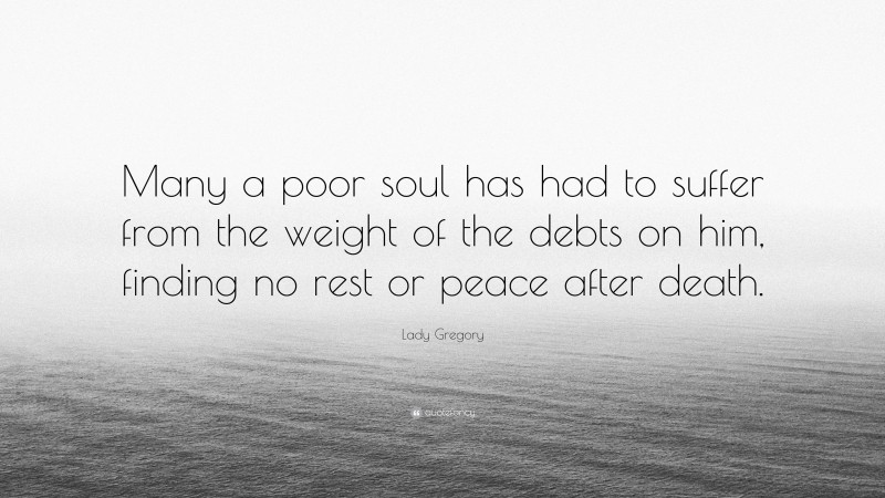 Lady Gregory Quote: “Many a poor soul has had to suffer from the weight of the debts on him, finding no rest or peace after death.”