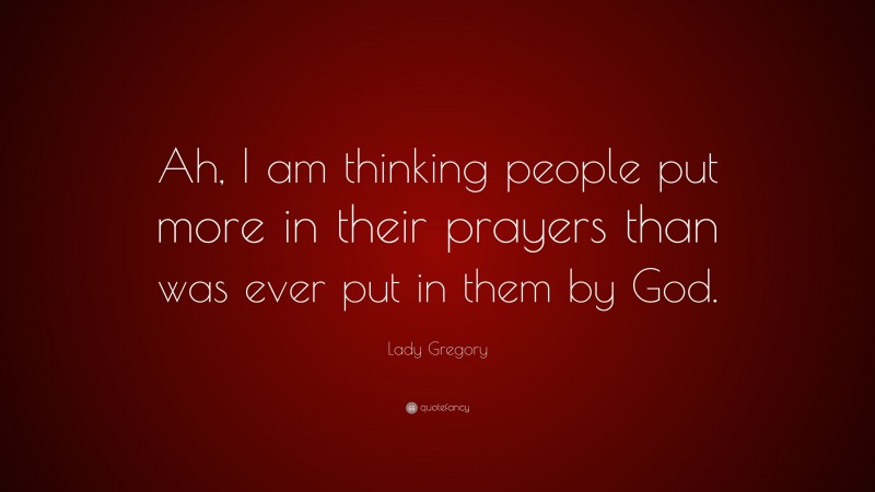 Lady Gregory Quote: “Ah, I am thinking people put more in their prayers than was ever put in them by God.”