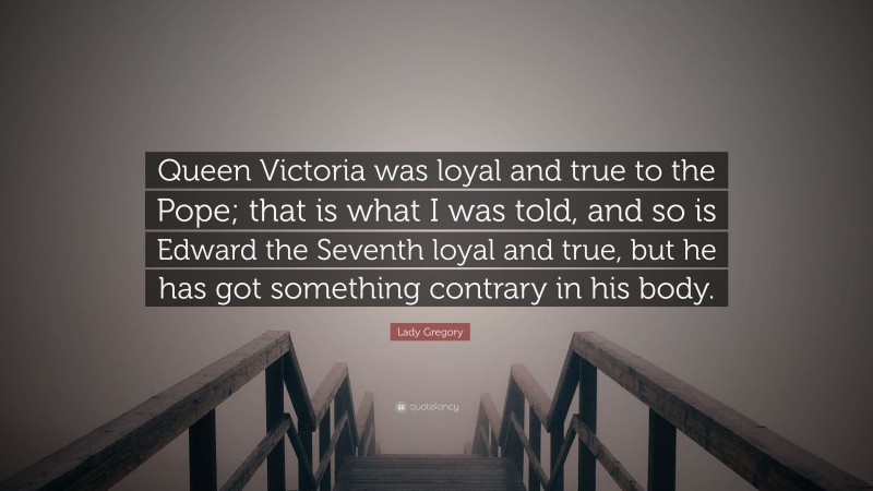 Lady Gregory Quote: “Queen Victoria was loyal and true to the Pope; that is what I was told, and so is Edward the Seventh loyal and true, but he has got something contrary in his body.”