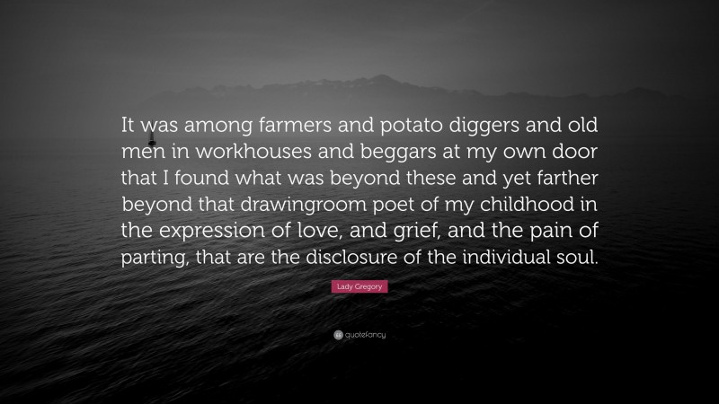 Lady Gregory Quote: “It was among farmers and potato diggers and old men in workhouses and beggars at my own door that I found what was beyond these and yet farther beyond that drawingroom poet of my childhood in the expression of love, and grief, and the pain of parting, that are the disclosure of the individual soul.”