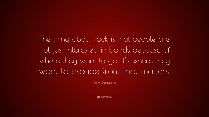 Colin Greenwood Quote: “The thing about rock is that people are not just interested in bands because of where they want to go. It’s where they want to escape from that matters.”