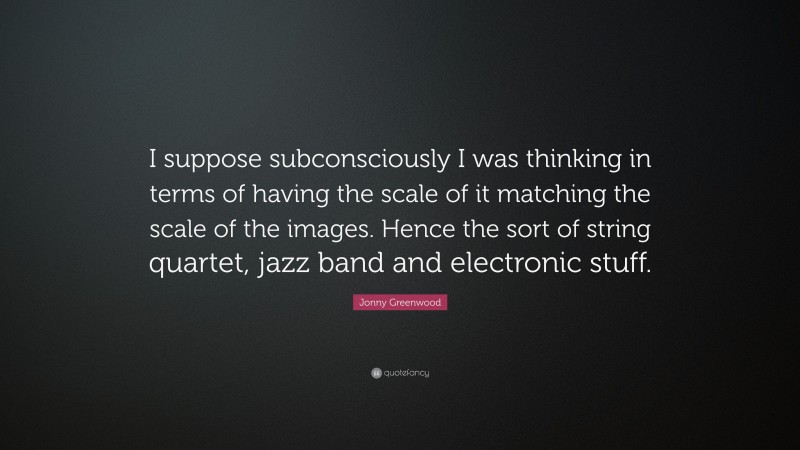 Jonny Greenwood Quote: “I suppose subconsciously I was thinking in terms of having the scale of it matching the scale of the images. Hence the sort of string quartet, jazz band and electronic stuff.”