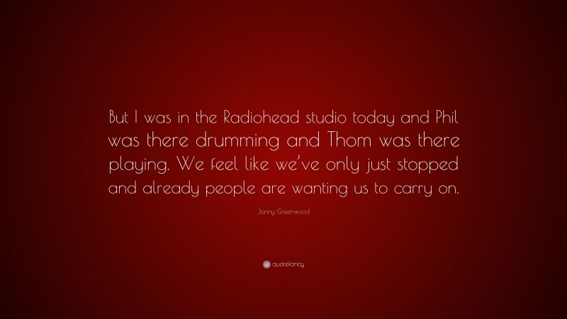 Jonny Greenwood Quote: “But I was in the Radiohead studio today and Phil was there drumming and Thom was there playing. We feel like we’ve only just stopped and already people are wanting us to carry on.”