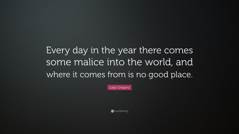 Lady Gregory Quote: “Every day in the year there comes some malice into the world, and where it comes from is no good place.”