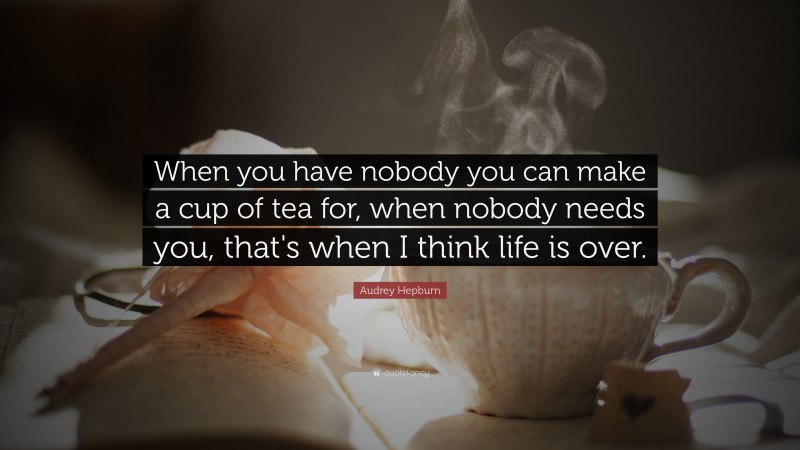 Audrey Hepburn Quote: “When you have nobody you can make a cup of tea for, when nobody needs you, that's when I think life is over.”