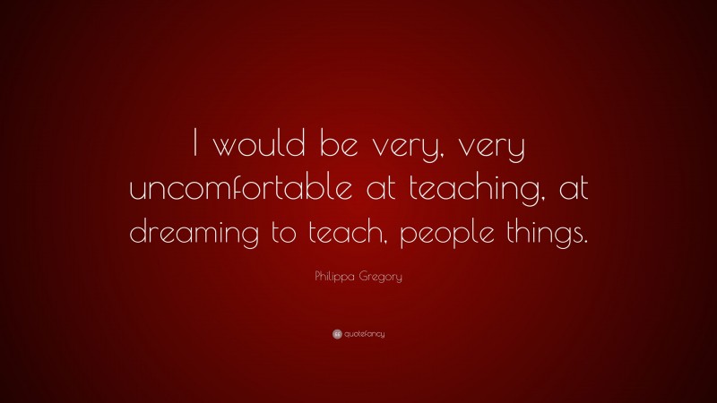 Philippa Gregory Quote: “I would be very, very uncomfortable at teaching, at dreaming to teach, people things.”