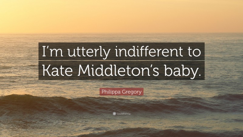 Philippa Gregory Quote: “I’m utterly indifferent to Kate Middleton’s baby.”