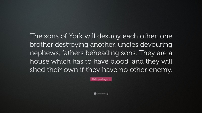 Philippa Gregory Quote: “The sons of York will destroy each other, one brother destroying another, uncles devouring nephews, fathers beheading sons. They are a house which has to have blood, and they will shed their own if they have no other enemy.”