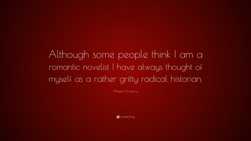 Philippa Gregory Quote: “Although some people think I am a romantic novelist I have always thought of myself as a rather gritty radical historian.”