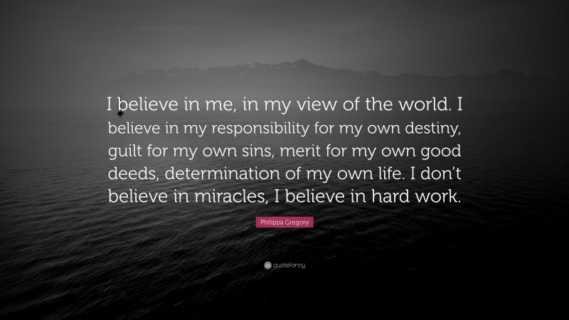 Philippa Gregory Quote: “I believe in me, in my view of the world. I believe in my responsibility for my own destiny, guilt for my own sins, merit for my own good deeds, determination of my own life. I don’t believe in miracles, I believe in hard work.”