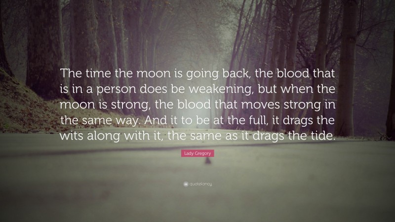 Lady Gregory Quote: “The time the moon is going back, the blood that is in a person does be weakening, but when the moon is strong, the blood that moves strong in the same way. And it to be at the full, it drags the wits along with it, the same as it drags the tide.”