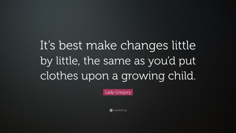 Lady Gregory Quote: “It’s best make changes little by little, the same as you’d put clothes upon a growing child.”