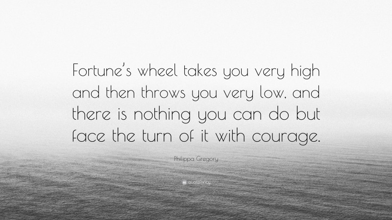 Philippa Gregory Quote: “Fortune’s wheel takes you very high and then throws you very low, and there is nothing you can do but face the turn of it with courage.”