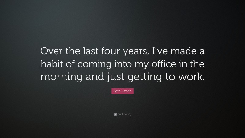 Seth Green Quote: “Over the last four years, I’ve made a habit of coming into my office in the morning and just getting to work.”