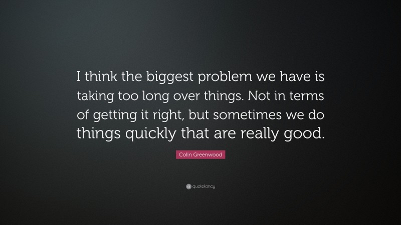 Colin Greenwood Quote: “I think the biggest problem we have is taking too long over things. Not in terms of getting it right, but sometimes we do things quickly that are really good.”