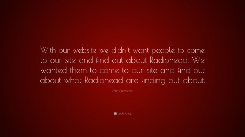 Colin Greenwood Quote: “With our website we didn’t want people to come to our site and find out about Radiohead. We wanted them to come to our site and find out about what Radiohead are finding out about.”