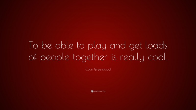 Colin Greenwood Quote: “To be able to play and get loads of people together is really cool.”