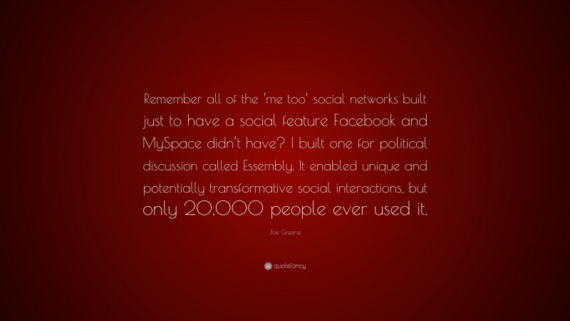 Joe Greene Quote: “Remember all of the ‘me too’ social networks built just to have a social feature Facebook and MySpace didn’t have? I built one for political discussion called Essembly. It enabled unique and potentially transformative social interactions, but only 20,000 people ever used it.”