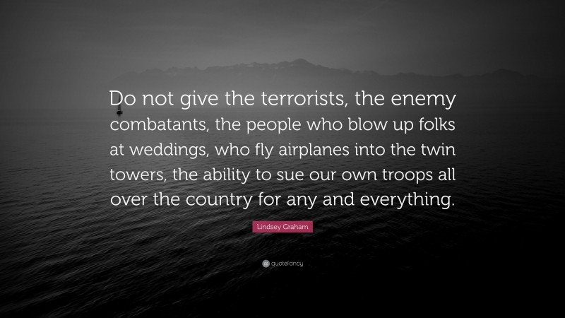 Lindsey Graham Quote: “Do not give the terrorists, the enemy combatants, the people who blow up folks at weddings, who fly airplanes into the twin towers, the ability to sue our own troops all over the country for any and everything.”