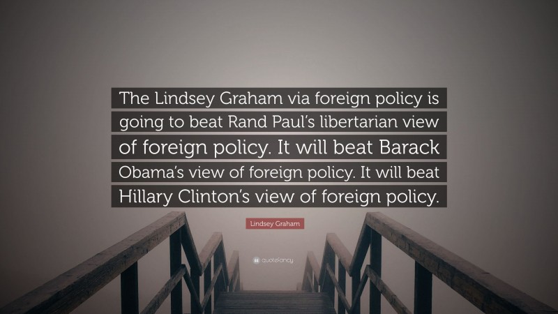 Lindsey Graham Quote: “The Lindsey Graham via foreign policy is going to beat Rand Paul’s libertarian view of foreign policy. It will beat Barack Obama’s view of foreign policy. It will beat Hillary Clinton’s view of foreign policy.”