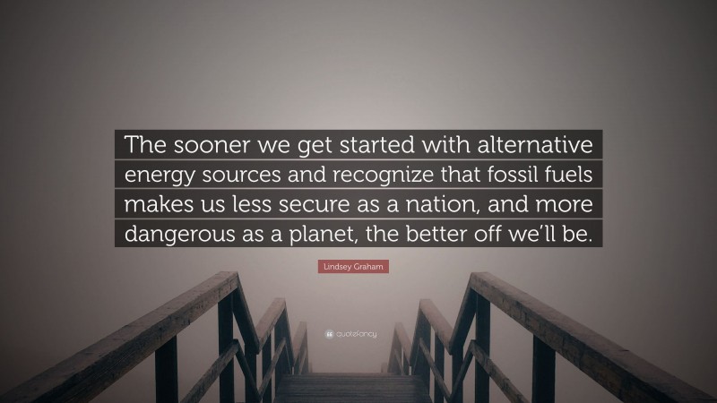 Lindsey Graham Quote: “The sooner we get started with alternative energy sources and recognize that fossil fuels makes us less secure as a nation, and more dangerous as a planet, the better off we’ll be.”