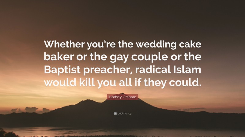 Lindsey Graham Quote: “Whether you’re the wedding cake baker or the gay couple or the Baptist preacher, radical Islam would kill you all if they could.”