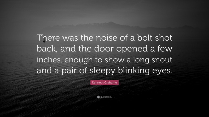 Kenneth Grahame Quote: “There was the noise of a bolt shot back, and the door opened a few inches, enough to show a long snout and a pair of sleepy blinking eyes.”