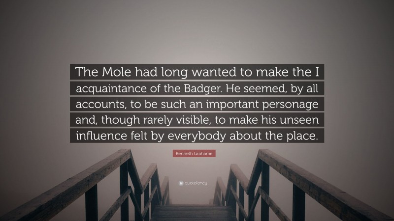 Kenneth Grahame Quote: “The Mole had long wanted to make the I acquaintance of the Badger. He seemed, by all accounts, to be such an important personage and, though rarely visible, to make his unseen influence felt by everybody about the place.”