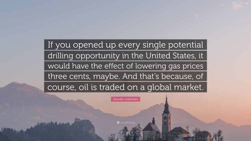 Jennifer Granholm Quote: “If you opened up every single potential drilling opportunity in the United States, it would have the effect of lowering gas prices three cents, maybe. And that’s because, of course, oil is traded on a global market.”