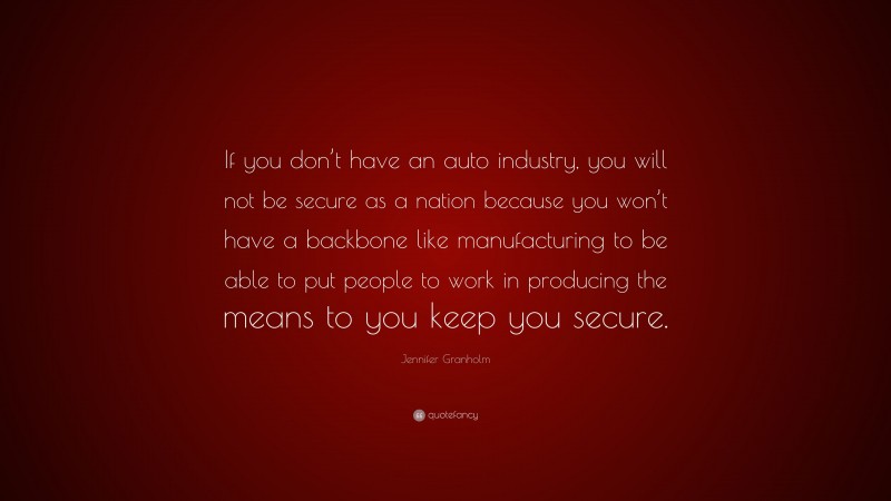 Jennifer Granholm Quote: “If you don’t have an auto industry, you will not be secure as a nation because you won’t have a backbone like manufacturing to be able to put people to work in producing the means to you keep you secure.”