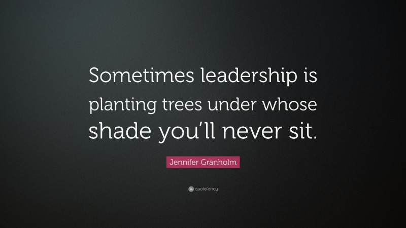 Jennifer Granholm Quote: “Sometimes leadership is planting trees under whose shade you’ll never sit.”