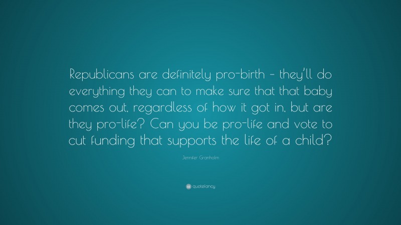 Jennifer Granholm Quote: “Republicans are definitely pro-birth – they’ll do everything they can to make sure that that baby comes out, regardless of how it got in, but are they pro-life? Can you be pro-life and vote to cut funding that supports the life of a child?”