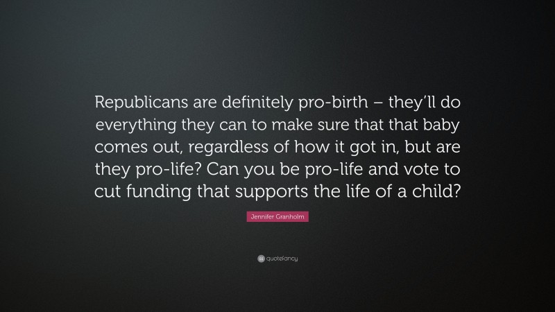 Jennifer Granholm Quote: “Republicans are definitely pro-birth – they’ll do everything they can to make sure that that baby comes out, regardless of how it got in, but are they pro-life? Can you be pro-life and vote to cut funding that supports the life of a child?”