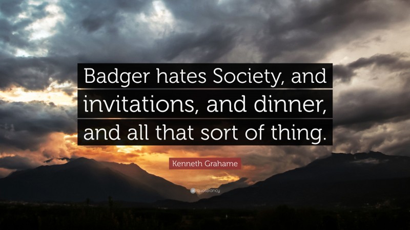 Kenneth Grahame Quote: “Badger hates Society, and invitations, and dinner, and all that sort of thing.”