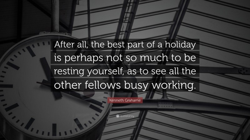 Kenneth Grahame Quote: “After all, the best part of a holiday is perhaps not so much to be resting yourself, as to see all the other fellows busy working.”