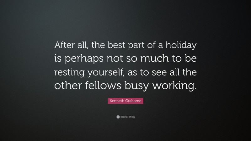 Kenneth Grahame Quote: “After all, the best part of a holiday is perhaps not so much to be resting yourself, as to see all the other fellows busy working.”