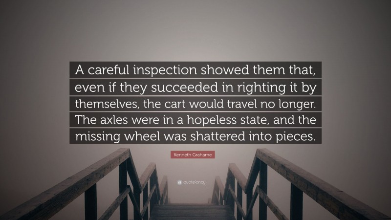 Kenneth Grahame Quote: “A careful inspection showed them that, even if they succeeded in righting it by themselves, the cart would travel no longer. The axles were in a hopeless state, and the missing wheel was shattered into pieces.”