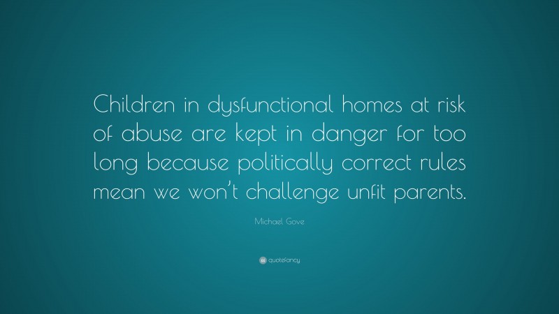 Michael Gove Quote: “Children in dysfunctional homes at risk of abuse are kept in danger for too long because politically correct rules mean we won’t challenge unfit parents.”
