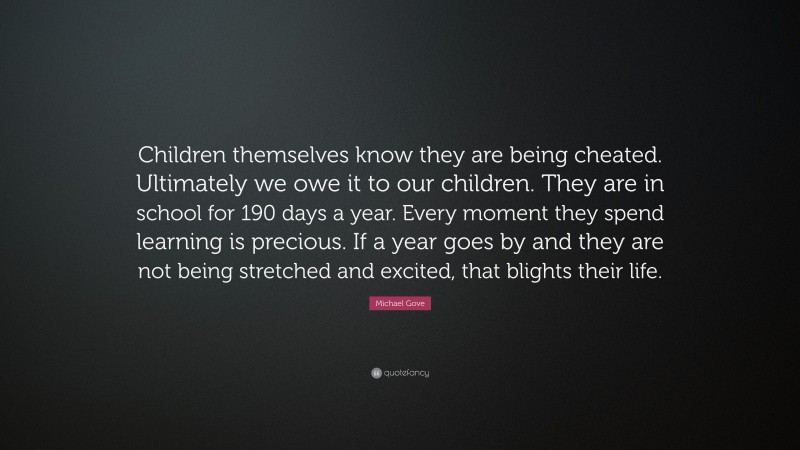 Michael Gove Quote: “Children themselves know they are being cheated. Ultimately we owe it to our children. They are in school for 190 days a year. Every moment they spend learning is precious. If a year goes by and they are not being stretched and excited, that blights their life.”