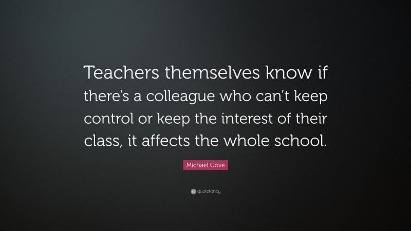 Michael Gove Quote: “Teachers themselves know if there’s a colleague who can’t keep control or keep the interest of their class, it affects the whole school.”