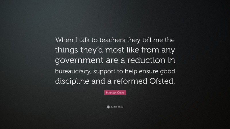 Michael Gove Quote: “When I talk to teachers they tell me the things they’d most like from any government are a reduction in bureaucracy, support to help ensure good discipline and a reformed Ofsted.”