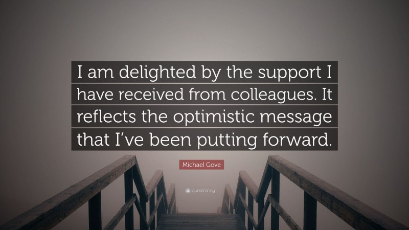 Michael Gove Quote: “I am delighted by the support I have received from colleagues. It reflects the optimistic message that I’ve been putting forward.”