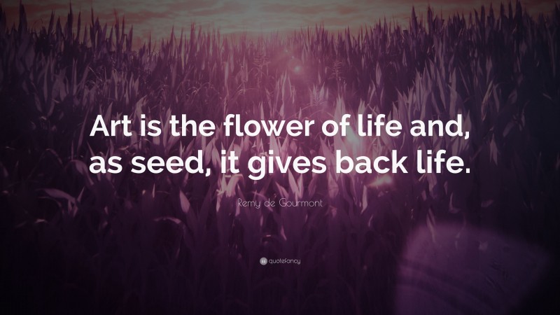 Remy de Gourmont Quote: “Art is the flower of life and, as seed, it gives back life.”