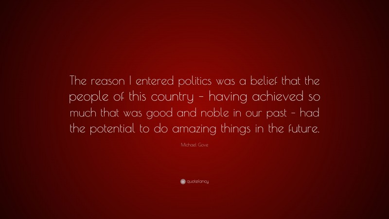 Michael Gove Quote: “The reason I entered politics was a belief that the people of this country – having achieved so much that was good and noble in our past – had the potential to do amazing things in the future.”