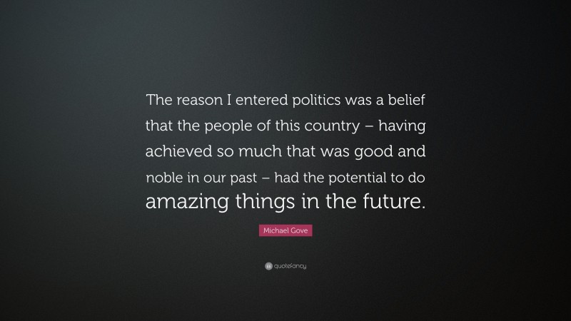 Michael Gove Quote: “The reason I entered politics was a belief that the people of this country – having achieved so much that was good and noble in our past – had the potential to do amazing things in the future.”