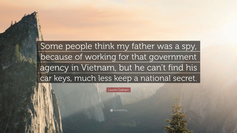 Lauren Graham Quote: “Some people think my father was a spy, because of working for that government agency in Vietnam, but he can’t find his car keys, much less keep a national secret.”