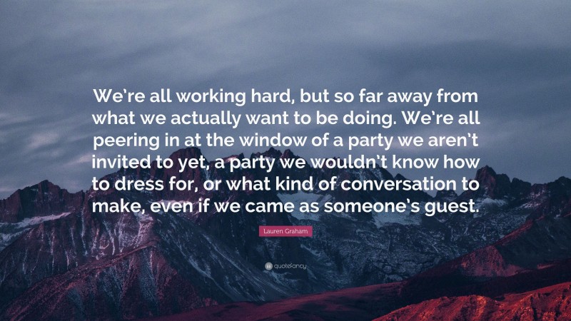 Lauren Graham Quote: “We’re all working hard, but so far away from what we actually want to be doing. We’re all peering in at the window of a party we aren’t invited to yet, a party we wouldn’t know how to dress for, or what kind of conversation to make, even if we came as someone’s guest.”