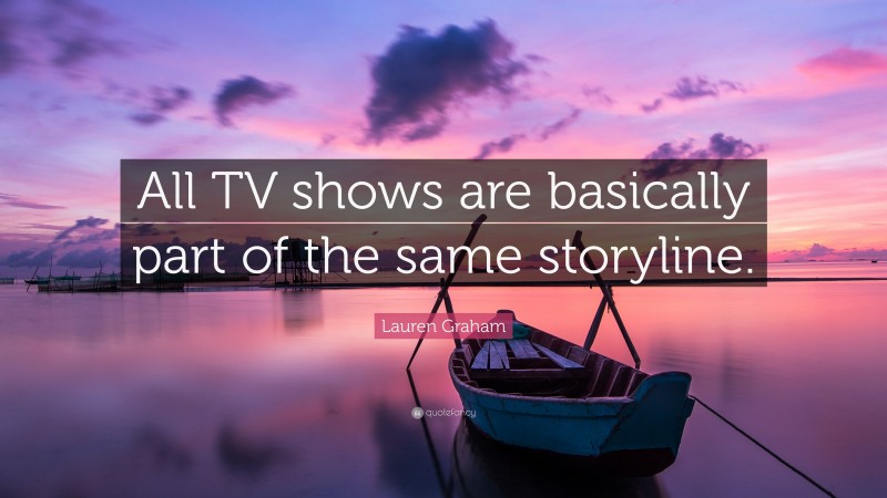 Lauren Graham Quote: “All TV shows are basically part of the same storyline.”